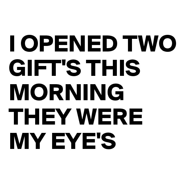 
I OPENED TWO GIFT'S THIS MORNING
THEY WERE MY EYE'S 