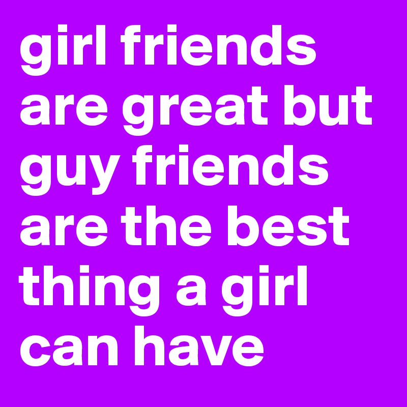 girl friends are great but guy friends are the best thing a girl can have 