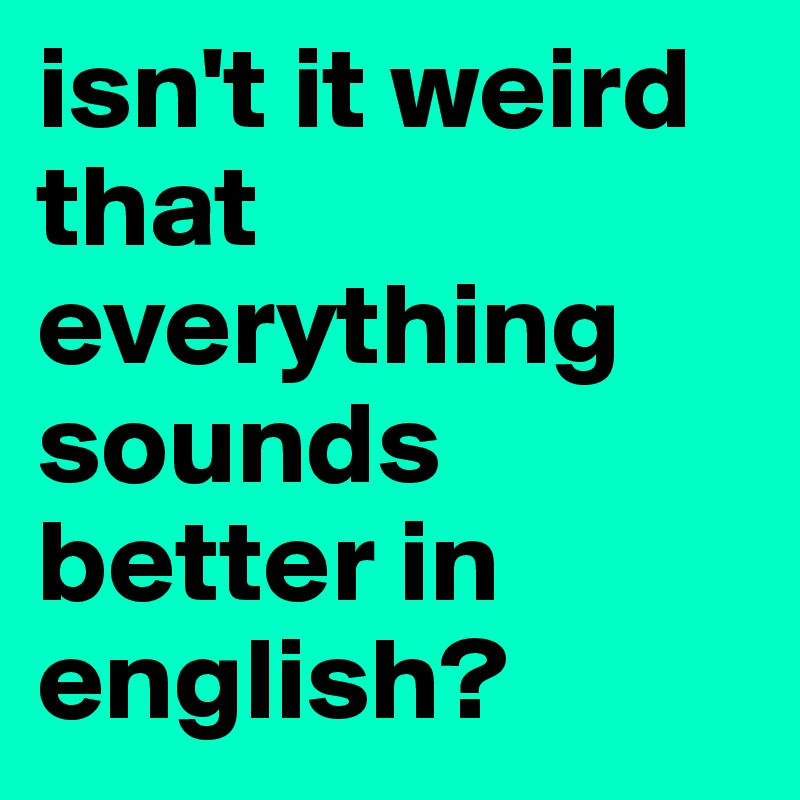 isn't it weird that everything sounds better in english?