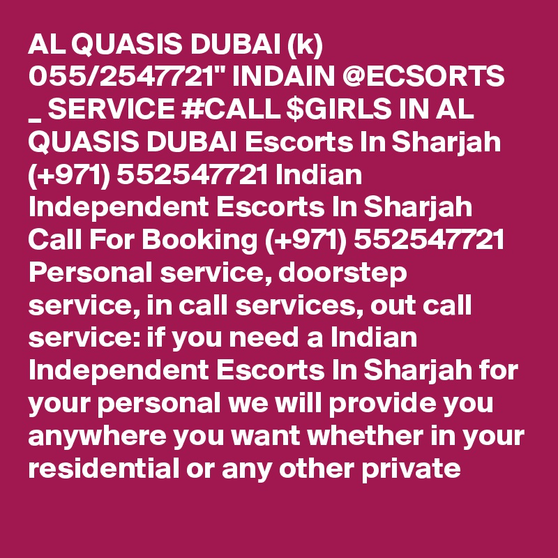 AL QUASIS DUBAI (k) 055/2547721" INDAIN @ECSORTS _ SERVICE #CALL $GIRLS IN AL QUASIS DUBAI Escorts In Sharjah (+971) 552547721 Indian Independent Escorts In Sharjah 
Call For Booking (+971) 552547721 Personal service, doorstep service, in call services, out call service: if you need a Indian Independent Escorts In Sharjah for your personal we will provide you anywhere you want whether in your residential or any other private 