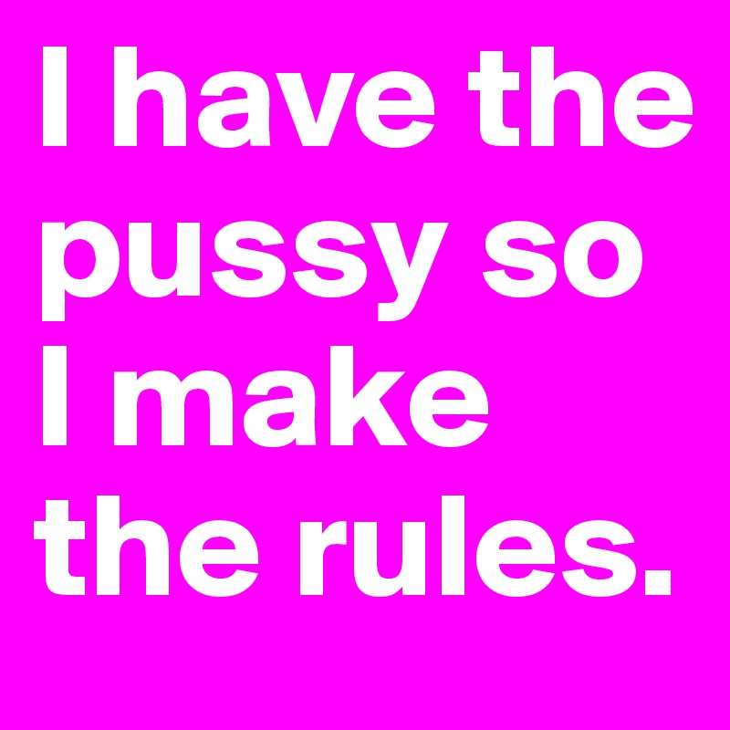 I have the pussy so I make the rules.