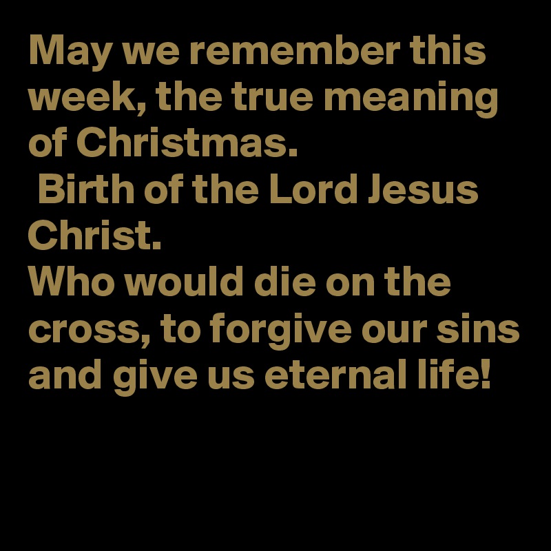 May we remember this week, the true meaning of Christmas.
 Birth of the Lord Jesus Christ.
Who would die on the cross, to forgive our sins and give us eternal life!

