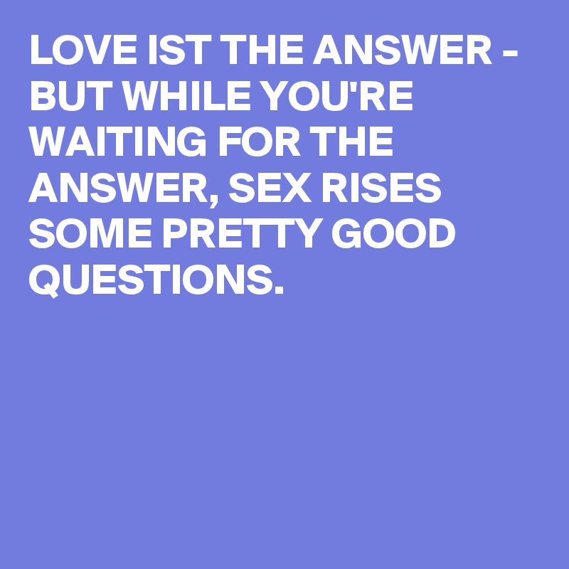 LOVE IST THE ANSWER - BUT WHILE YOU'RE WAITING FOR THE ANSWER, SEX RISES SOME PRETTY GOOD QUESTIONS.




