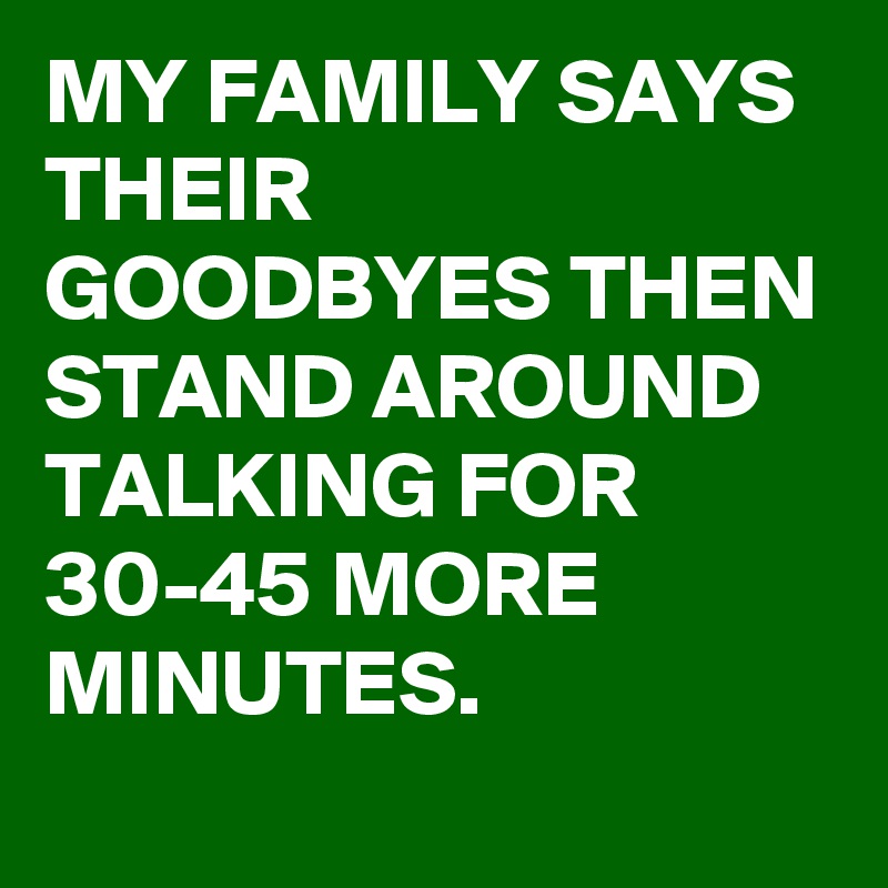 MY FAMILY SAYS THEIR GOODBYES THEN STAND AROUND TALKING FOR 30-45 MORE MINUTES.