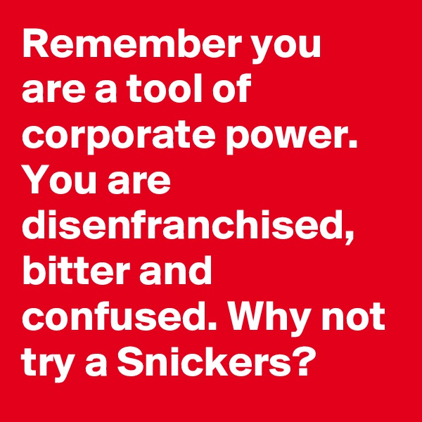 Remember you are a tool of corporate power. You are disenfranchised, bitter and confused. Why not try a Snickers?