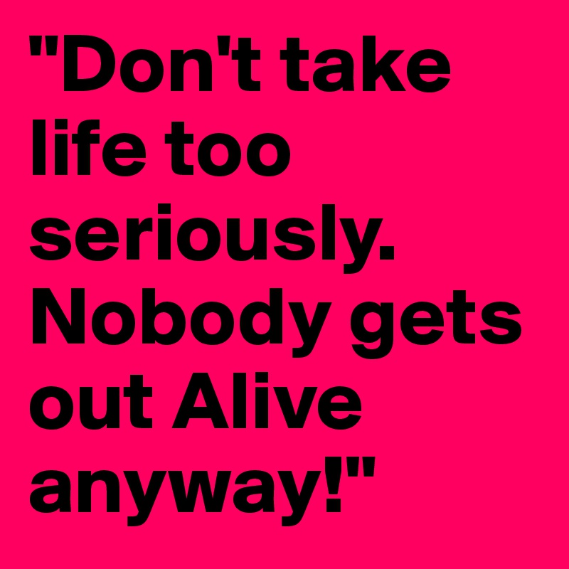 "Don't take life too seriously. Nobody gets out Alive anyway!"