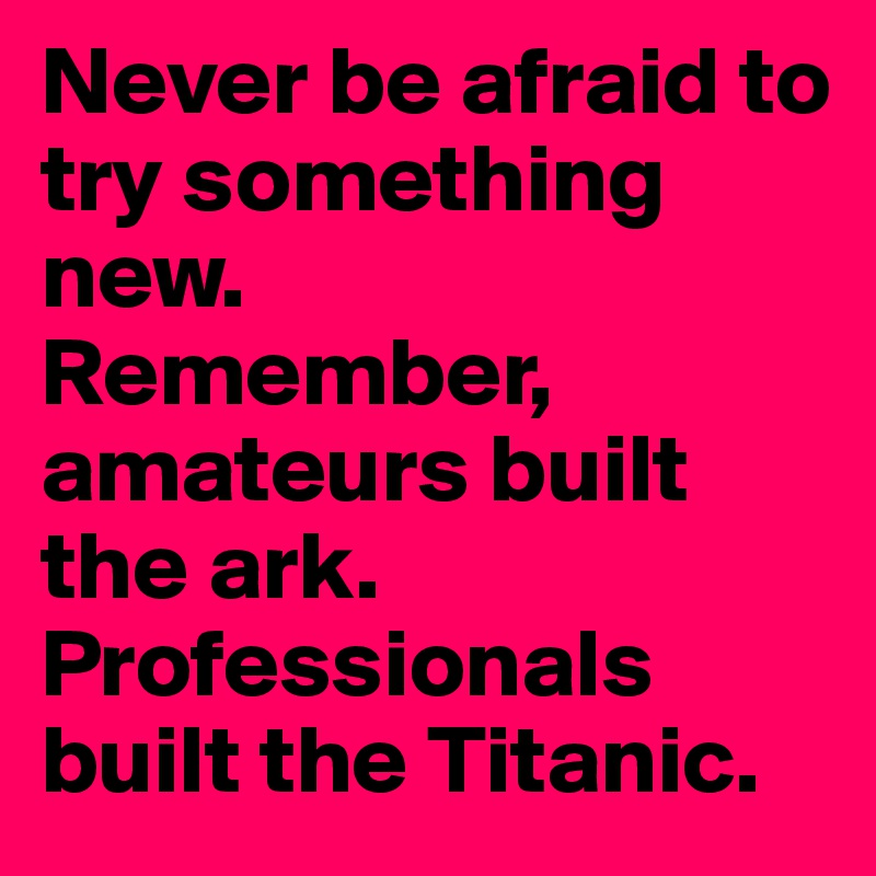 Never be afraid to try something new.
Remember, amateurs built the ark.
Professionals built the Titanic. 