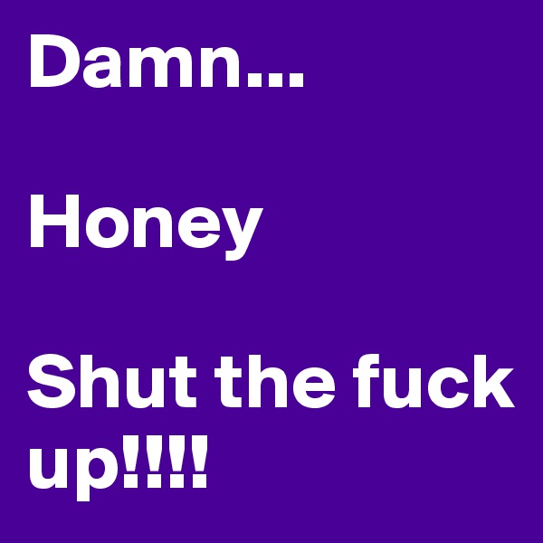 Damn...

Honey 

Shut the fuck up!!!!