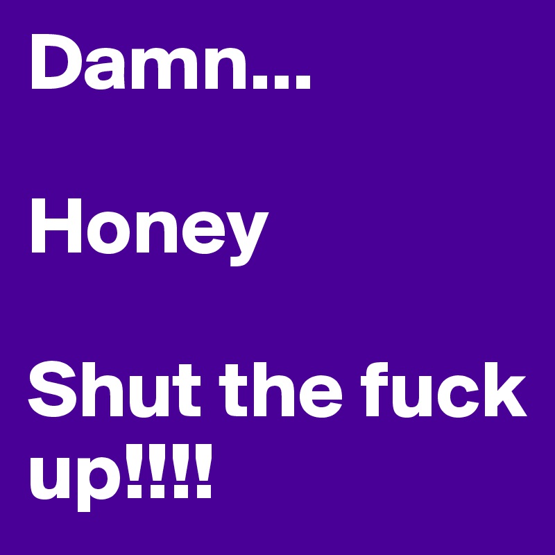 Damn...

Honey 

Shut the fuck up!!!!