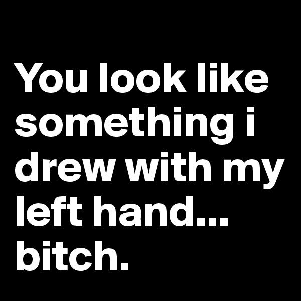                        You look like something i drew with my left hand... bitch. 