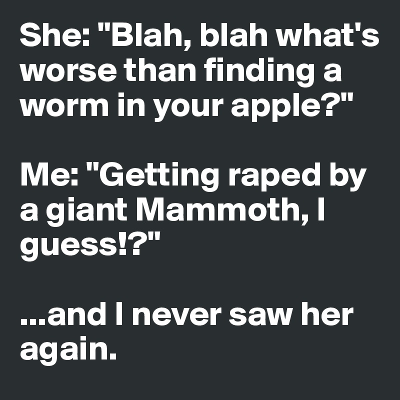 She: "Blah, blah what's worse than finding a worm in your apple?" 

Me: "Getting raped by a giant Mammoth, I guess!?" 

...and I never saw her again. 