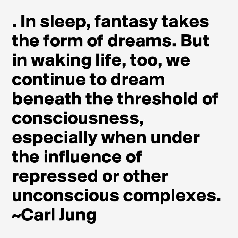 . In sleep, fantasy takes the form of dreams. But in waking life, too, we continue to dream beneath the threshold of consciousness, especially when under the influence of repressed or other unconscious complexes. ~Carl Jung
