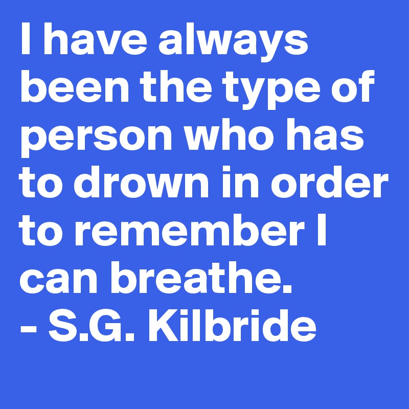 I have always been the type of person who has to drown in order to remember I can breathe.
- S.G. Kilbride