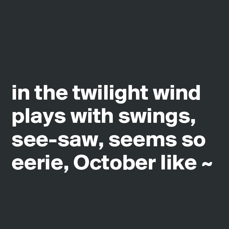 


in the twilight wind plays with swings, see-saw, seems so eerie, October like ~
