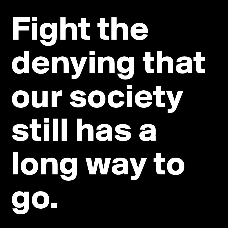 Fight the denying that our society still has a long way to go.