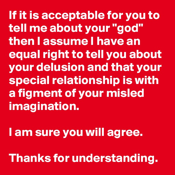 If it is acceptable for you to tell me about your "god" then I assume I have an equal right to tell you about your delusion and that your special relationship is with a figment of your misled imagination.  

I am sure you will agree. 

Thanks for understanding. 