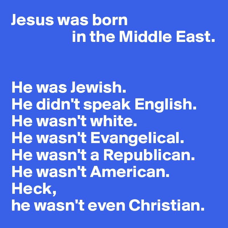 Jesus was born
                  in the Middle East.


He was Jewish.
He didn't speak English.
He wasn't white.
He wasn't Evangelical.
He wasn't a Republican.
He wasn't American.
Heck, 
he wasn't even Christian.