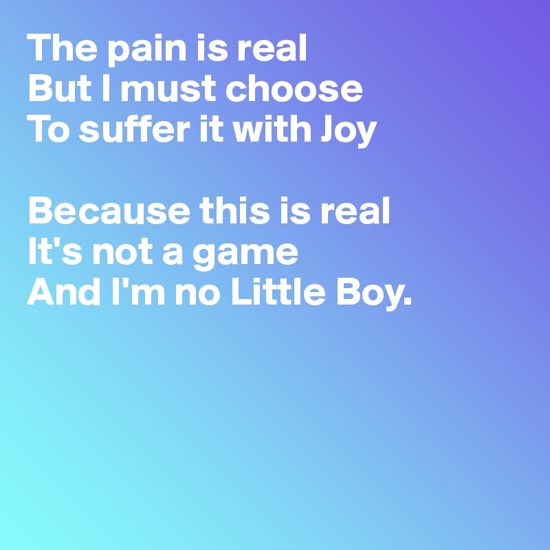 The pain is real 
But I must choose 
To suffer it with Joy 

Because this is real
It's not a game 
And I'm no Little Boy.




