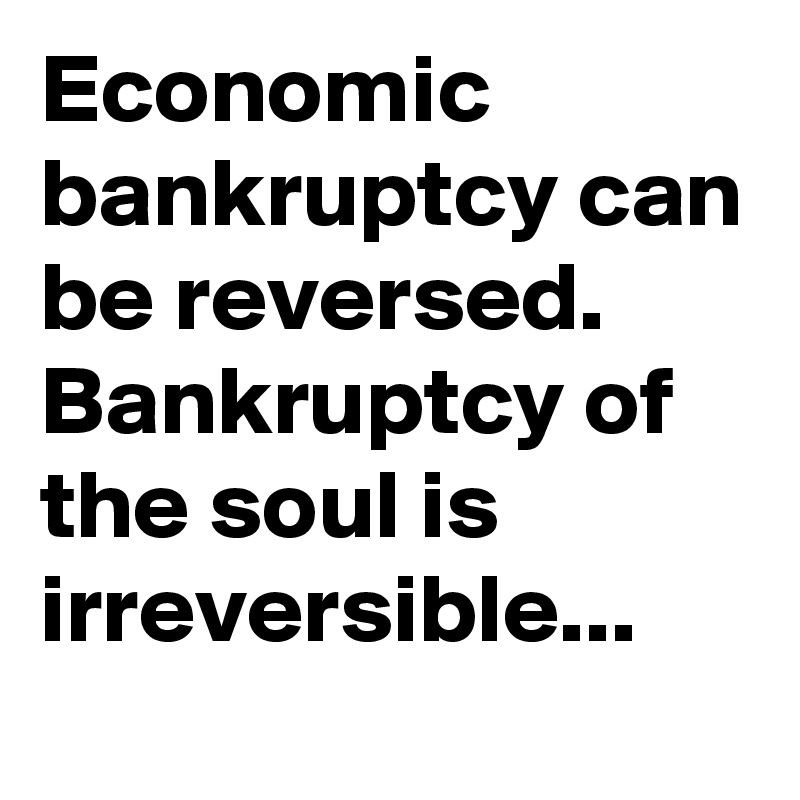 Economic bankruptcy can be reversed. Bankruptcy of the soul is irreversible...