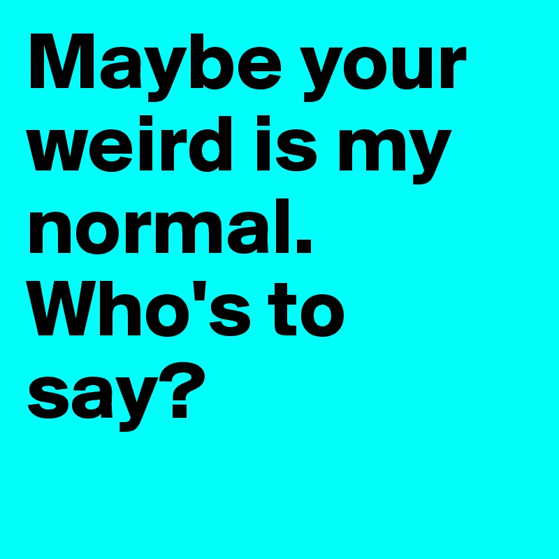Maybe your weird is my normal. Who's to say?
