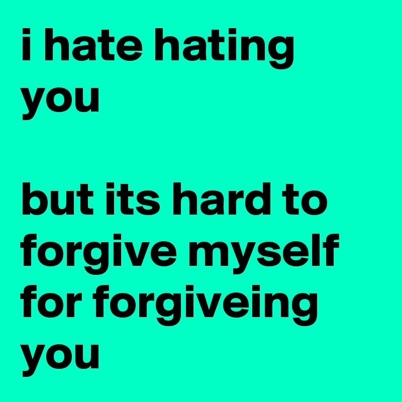 i hate hating you

but its hard to forgive myself for forgiveing you