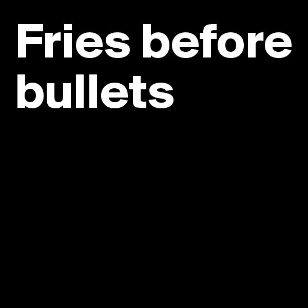 Fries before bullets



