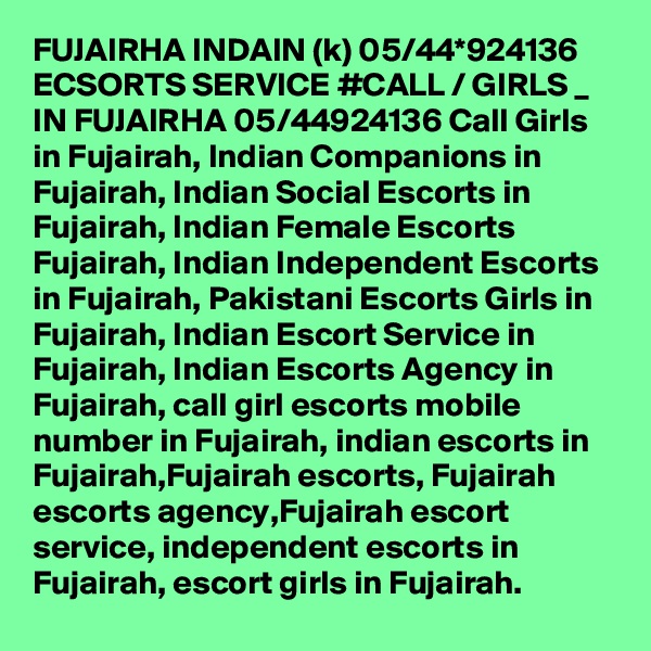 FUJAIRHA INDAIN (k) 05/44*924136 ECSORTS SERVICE #CALL / GIRLS _ IN FUJAIRHA 05/44924136 Call Girls in Fujairah, Indian Companions in Fujairah, Indian Social Escorts in Fujairah, Indian Female Escorts Fujairah, Indian Independent Escorts in Fujairah, Pakistani Escorts Girls in Fujairah, Indian Escort Service in Fujairah, Indian Escorts Agency in Fujairah, call girl escorts mobile number in Fujairah, indian escorts in Fujairah,Fujairah escorts, Fujairah escorts agency,Fujairah escort service, independent escorts in Fujairah, escort girls in Fujairah. 