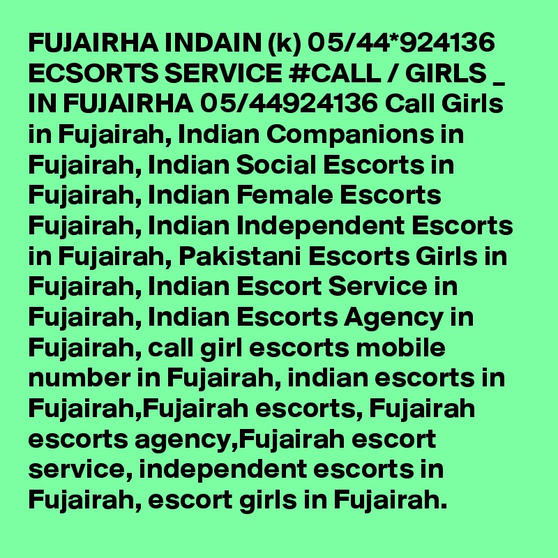 FUJAIRHA INDAIN (k) 05/44*924136 ECSORTS SERVICE #CALL / GIRLS _ IN FUJAIRHA 05/44924136 Call Girls in Fujairah, Indian Companions in Fujairah, Indian Social Escorts in Fujairah, Indian Female Escorts Fujairah, Indian Independent Escorts in Fujairah, Pakistani Escorts Girls in Fujairah, Indian Escort Service in Fujairah, Indian Escorts Agency in Fujairah, call girl escorts mobile number in Fujairah, indian escorts in Fujairah,Fujairah escorts, Fujairah escorts agency,Fujairah escort service, independent escorts in Fujairah, escort girls in Fujairah. 