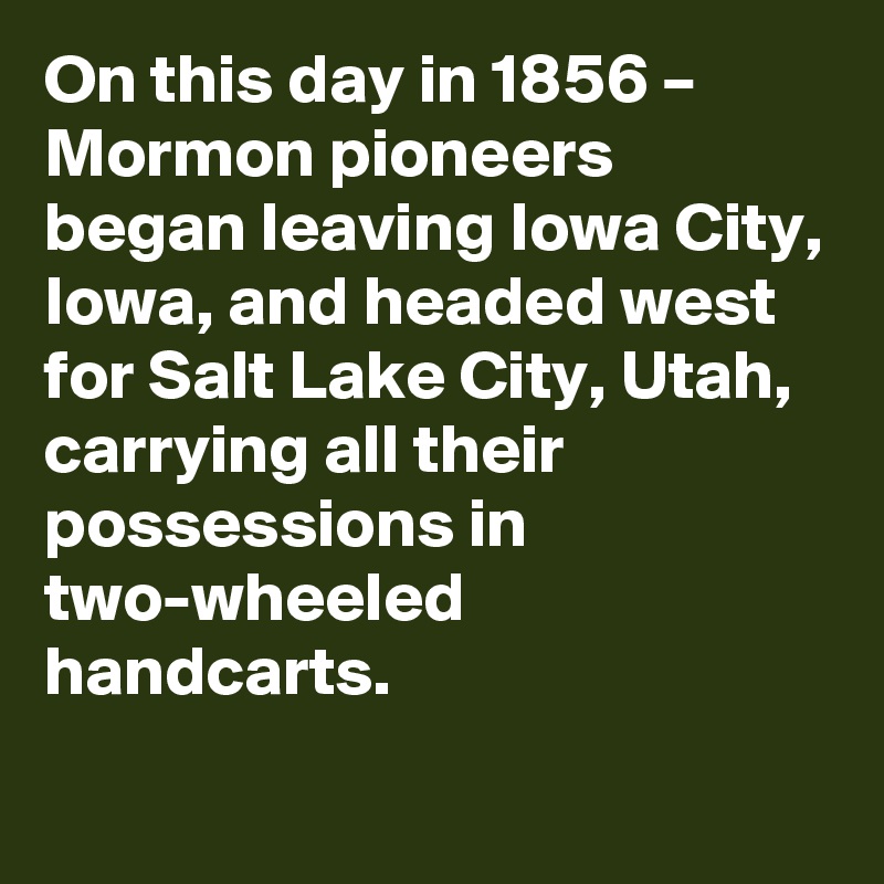 On this day in 1856 – Mormon pioneers began leaving Iowa City, Iowa, and headed west for Salt Lake City, Utah, carrying all their possessions in two-wheeled handcarts.