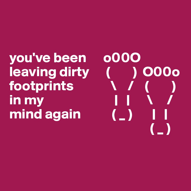 


you've been      o00O leaving dirty      (        )  O00o
footprints             \    /    (        )
in my                         |   |      \     /               
mind again           ( _ )       |   |
                                                  ( _ )


