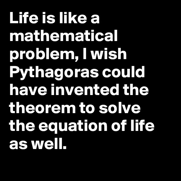 Life is like a mathematical problem, I wish Pythagoras could have invented the theorem to solve the equation of life as well.
