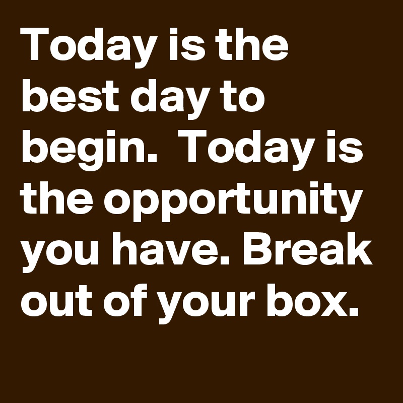 Today is the best day to begin.  Today is the opportunity you have. Break out of your box.