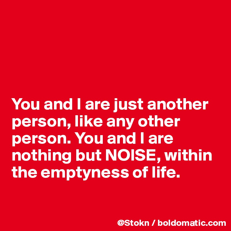 




You and I are just another person, like any other person. You and I are nothing but NOISE, within the emptyness of life.

