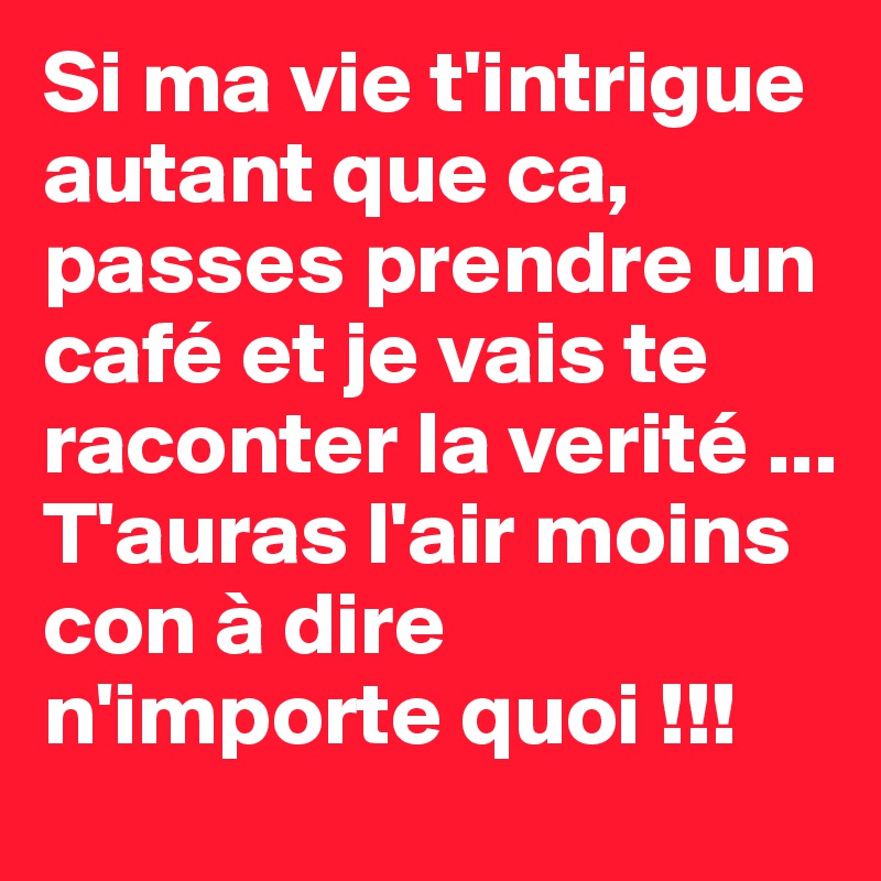 Si ma vie t'intrigue autant que ca, passes prendre un café et je vais te raconter la verité ... T'auras l'air moins con à dire n'importe quoi !!!