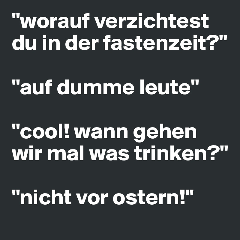 "worauf verzichtest du in der fastenzeit?"

"auf dumme leute"

"cool! wann gehen wir mal was trinken?"

"nicht vor ostern!"