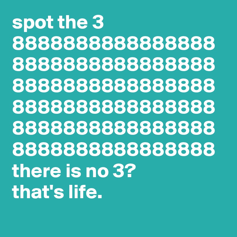 spot the 3
8888888888888888
8888888888888888
8888888888888888
8888888888888888
8888888888888888
8888888888888888
there is no 3?
that's life.
