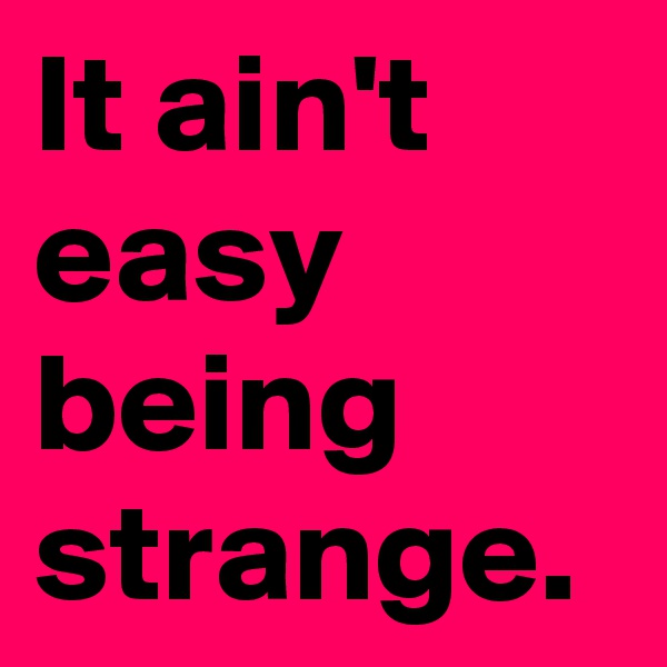 It ain't easy being strange.