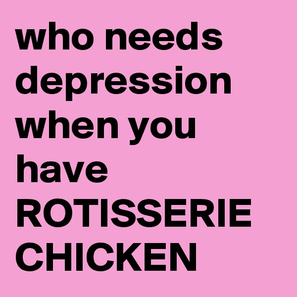 who needs depression when you have ROTISSERIE CHICKEN