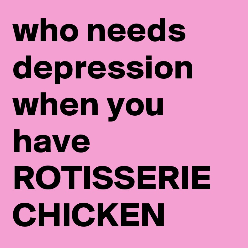 who needs depression when you have ROTISSERIE CHICKEN