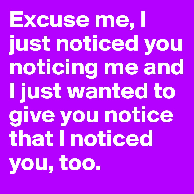 Excuse me, I just noticed you noticing me and I just wanted to give you notice that I noticed you, too.