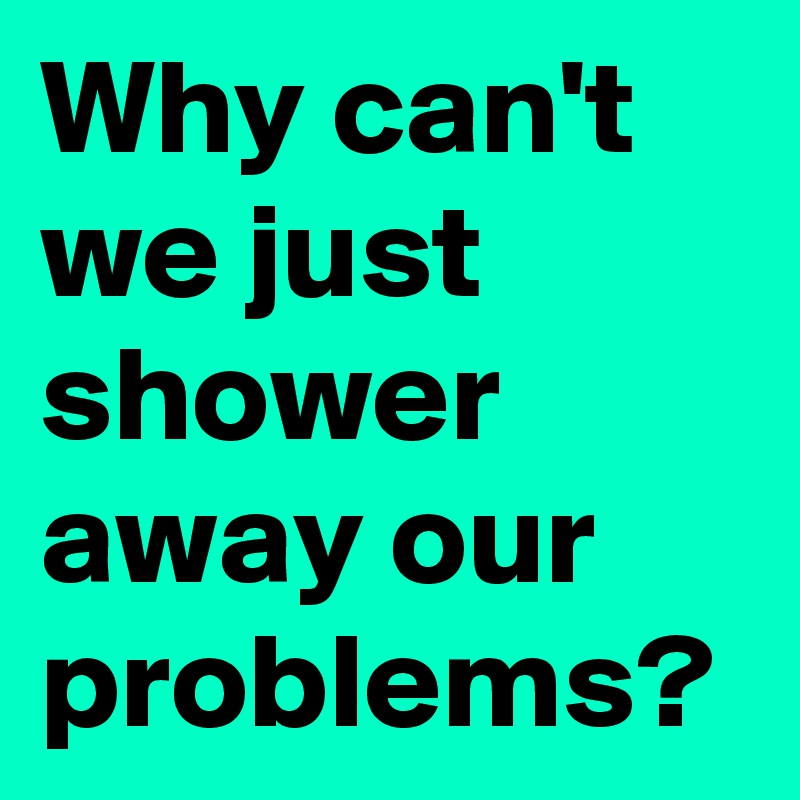 Why can't we just shower away our problems? 