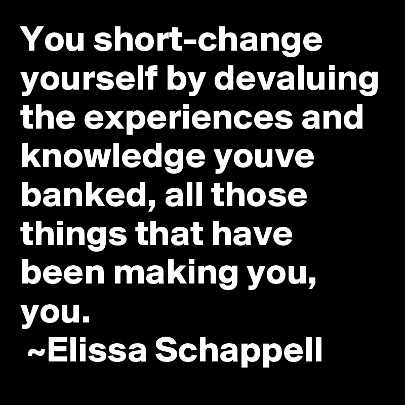 You short-change yourself by devaluing the experiences and knowledge youve banked, all those things that have been making you, you.
 ~Elissa Schappell