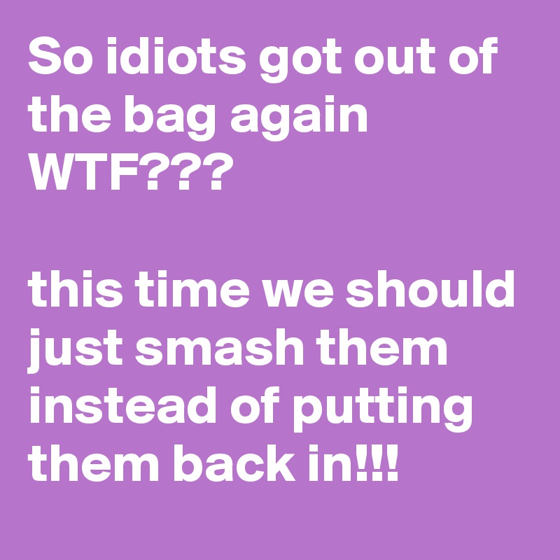 So idiots got out of the bag again WTF??? 

this time we should just smash them instead of putting them back in!!!