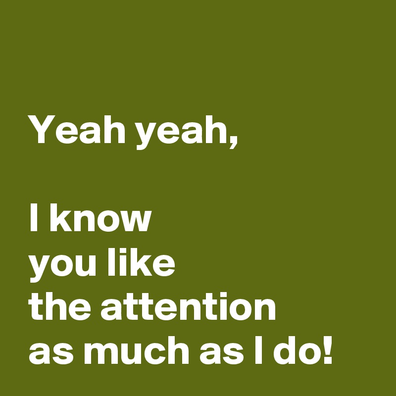 

 Yeah yeah,

 I know 
 you like 
 the attention 
 as much as I do!