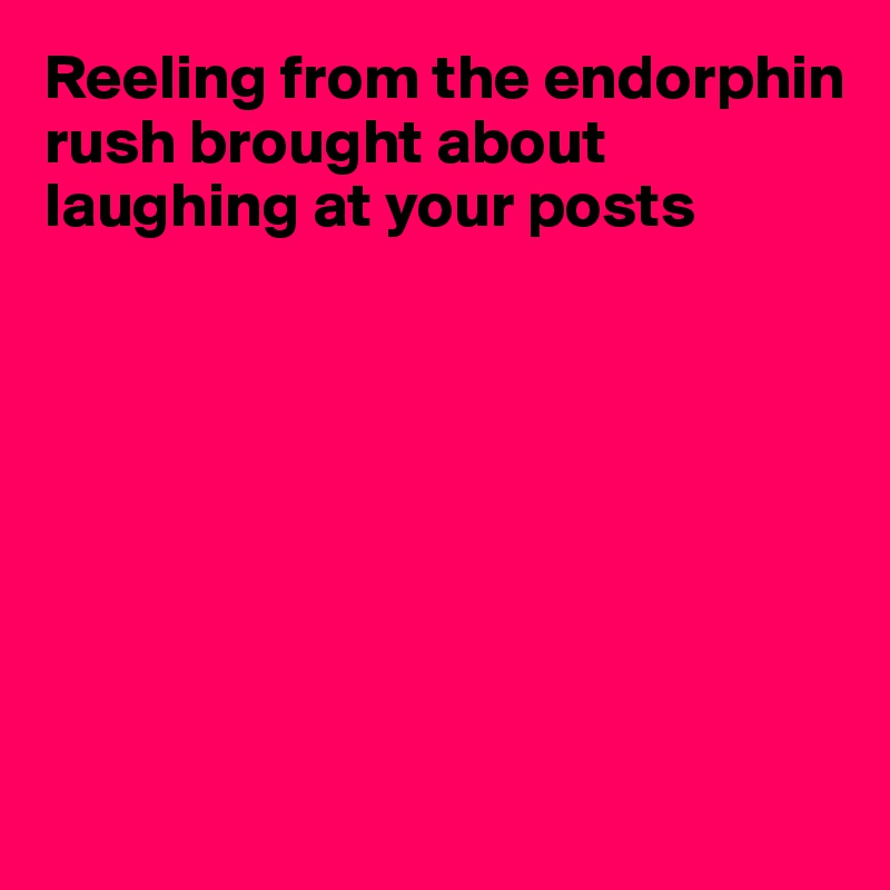 Reeling from the endorphin rush brought about laughing at your posts








