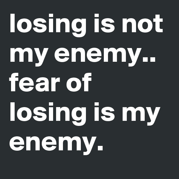 losing is not my enemy.. fear of losing is my enemy.