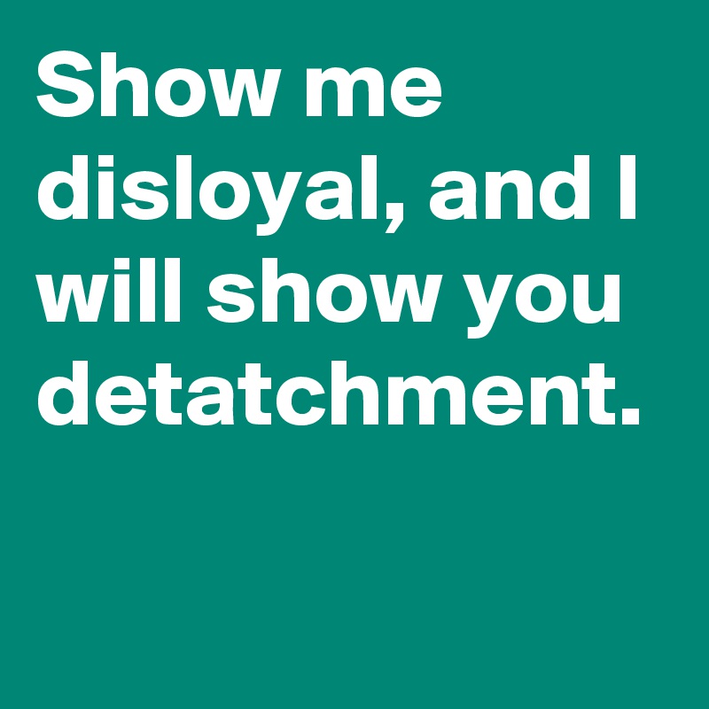 Show me disloyal, and I will show you detatchment.