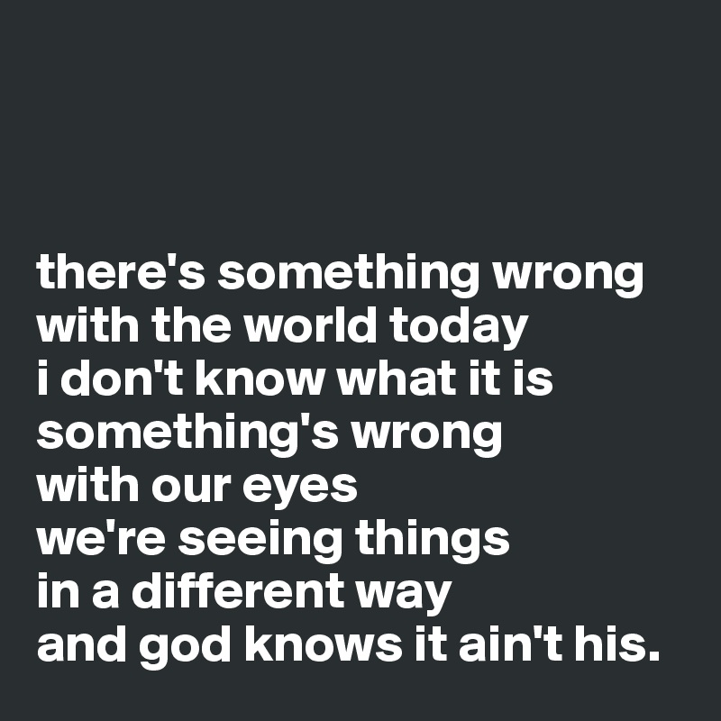 



there's something wrong with the world today
i don't know what it is
something's wrong 
with our eyes
we're seeing things 
in a different way
and god knows it ain't his.