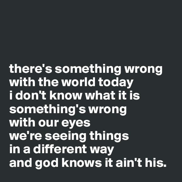 



there's something wrong with the world today
i don't know what it is
something's wrong 
with our eyes
we're seeing things 
in a different way
and god knows it ain't his.