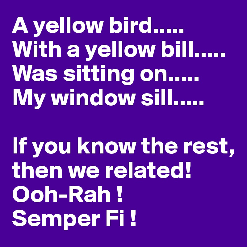 A yellow bird.....
With a yellow bill.....
Was sitting on.....
My window sill.....

If you know the rest, then we related!
Ooh-Rah !
Semper Fi !